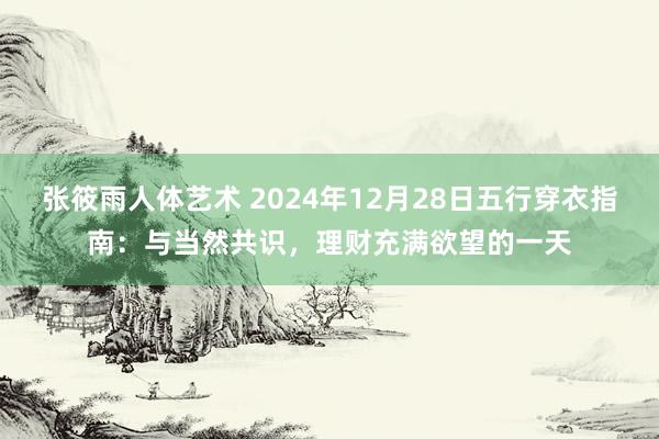 张筱雨人体艺术 2024年12月28日五行穿衣指南：与当然共识，理财充满欲望的一天