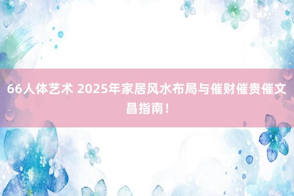 66人体艺术 2025年家居风水布局与催财催贵催文昌指南！