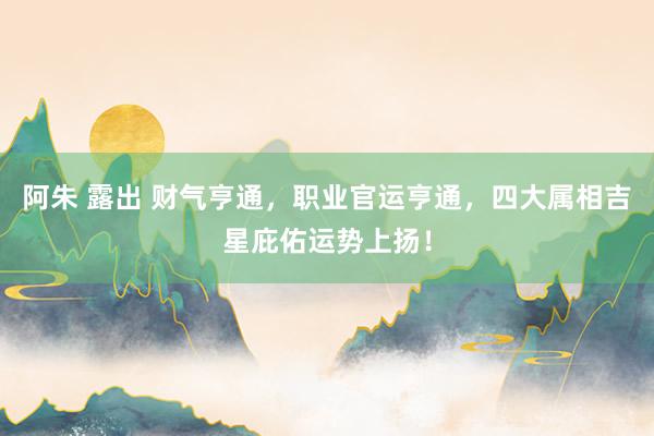 阿朱 露出 财气亨通，职业官运亨通，四大属相吉星庇佑运势上扬！