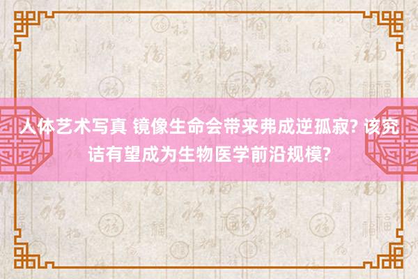 人体艺术写真 镜像生命会带来弗成逆孤寂? 该究诘有望成为生物医学前沿规模?