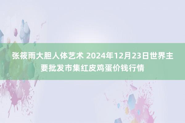 张筱雨大胆人体艺术 2024年12月23日世界主要批发市集红皮鸡蛋价钱行情