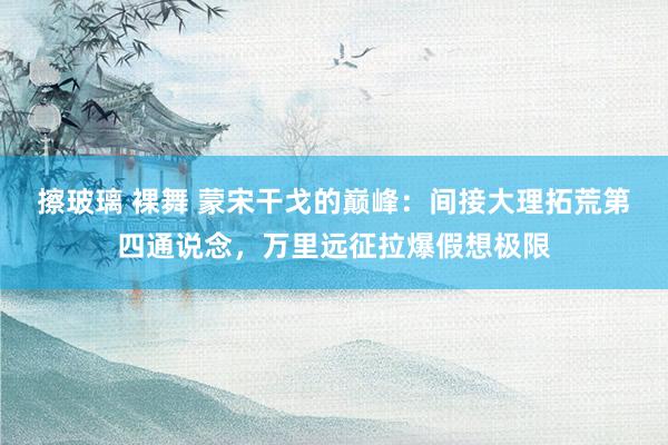 擦玻璃 裸舞 蒙宋干戈的巅峰：间接大理拓荒第四通说念，万里远征拉爆假想极限