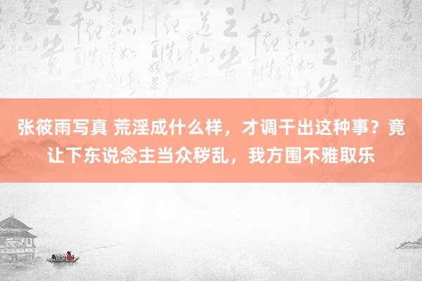 张筱雨写真 荒淫成什么样，才调干出这种事？竟让下东说念主当众秽乱，我方围不雅取乐