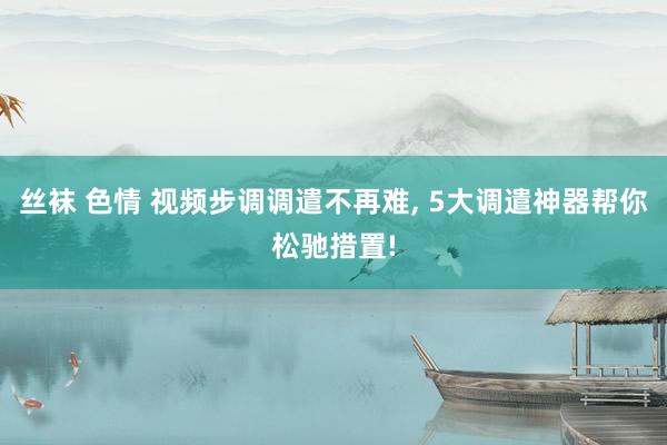 丝袜 色情 视频步调调遣不再难， 5大调遣神器帮你松驰措置!