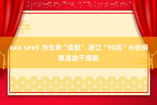 xxx sex5 为生命“续航” 浙江“90后”小伙捐献造血干细胞