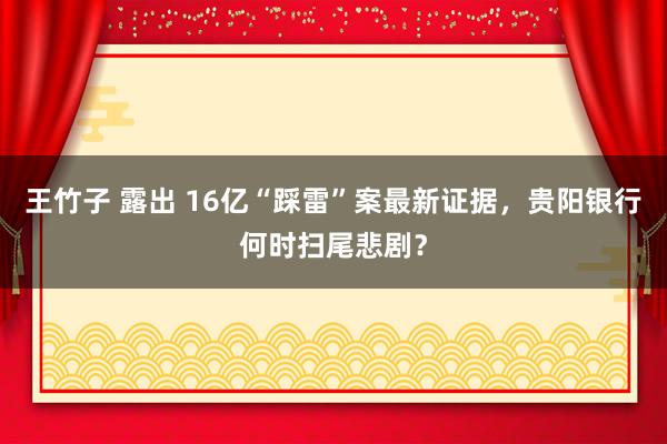 王竹子 露出 16亿“踩雷”案最新证据，贵阳银行何时扫尾悲剧？