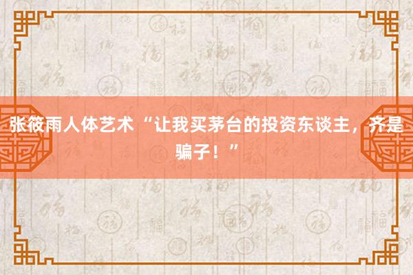 张筱雨人体艺术 “让我买茅台的投资东谈主，齐是骗子！”