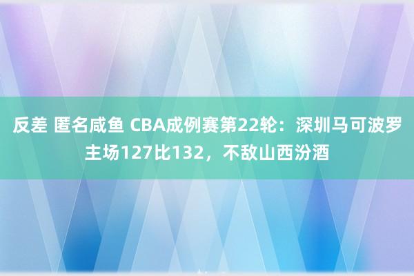 反差 匿名咸鱼 CBA成例赛第22轮：深圳马可波罗主场127比132，不敌山西汾酒