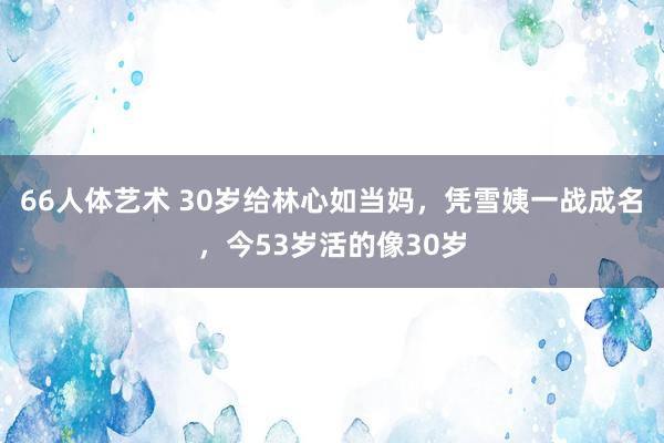 66人体艺术 30岁给林心如当妈，凭雪姨一战成名，今53岁活的像30岁