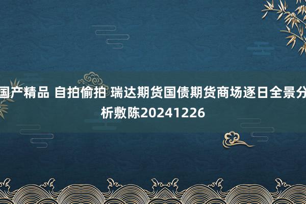 国产精品 自拍偷拍 瑞达期货国债期货商场逐日全景分析敷陈20241226