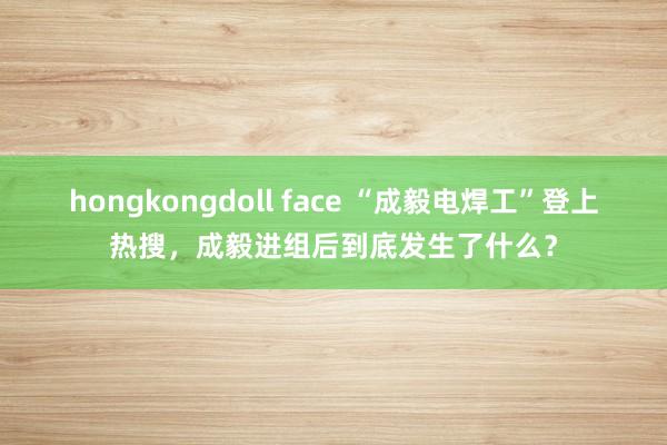 hongkongdoll face “成毅电焊工”登上热搜，成毅进组后到底发生了什么？