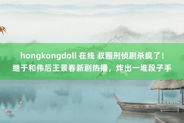 hongkongdoll 在线 叔圈刑侦剧杀疯了！继于和伟后王景春新剧热播，炸出一堆段子手