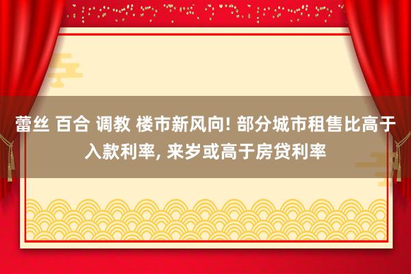 蕾丝 百合 调教 楼市新风向! 部分城市租售比高于入款利率， 来岁或高于房贷利率