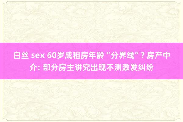 白丝 sex 60岁成租房年龄“分界线”? 房产中介: 部分房主讲究出现不测激发纠纷