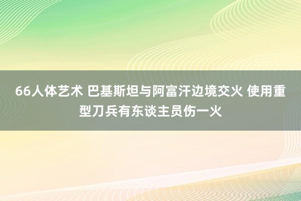 66人体艺术 巴基斯坦与阿富汗边境交火 使用重型刀兵有东谈主员伤一火