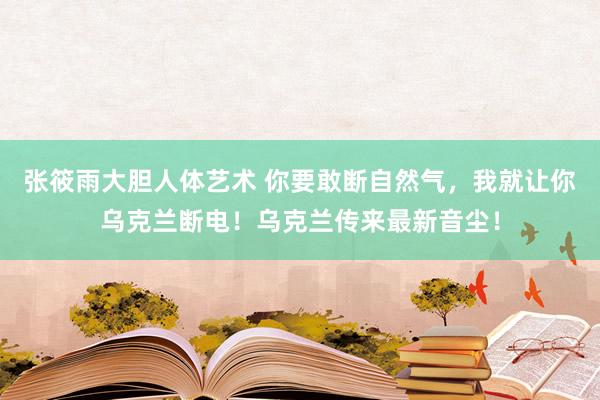 张筱雨大胆人体艺术 你要敢断自然气，我就让你乌克兰断电！乌克兰传来最新音尘！