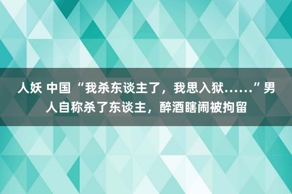 人妖 中国 “我杀东谈主了，我思入狱……”男人自称杀了东谈主，醉酒瞎闹被拘留