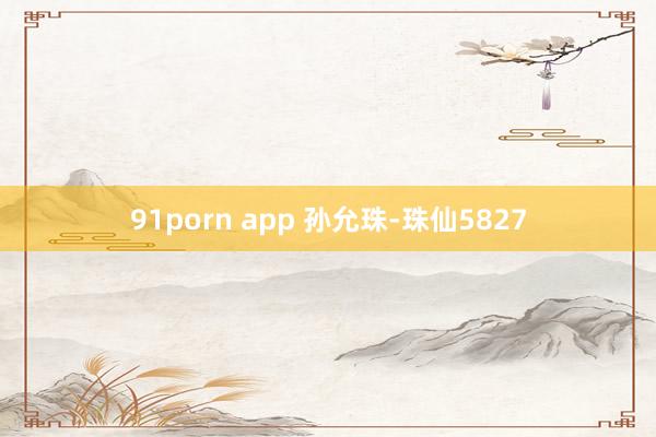 91porn app 孙允珠-珠仙5827