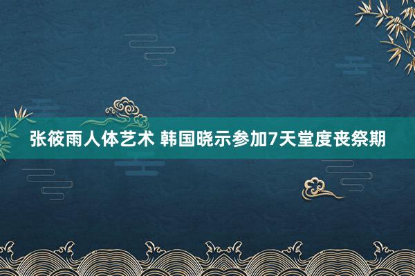 张筱雨人体艺术 韩国晓示参加7天堂度丧祭期