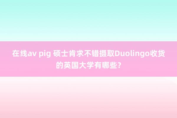 在线av pig 硕士肯求不错摄取Duolingo收货的英国大学有哪些？