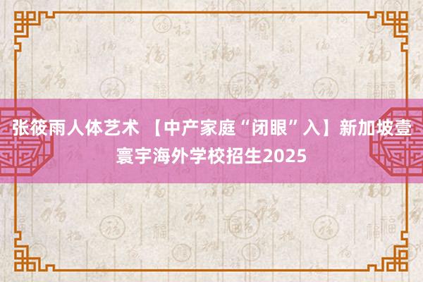 张筱雨人体艺术 【中产家庭“闭眼”入】新加坡壹寰宇海外学校招生2025