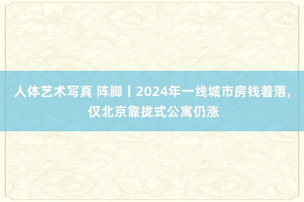 人体艺术写真 阵脚丨2024年一线城市房钱着落， 仅北京靠拢式公寓仍涨