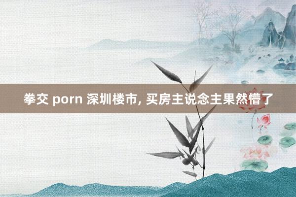 拳交 porn 深圳楼市， 买房主说念主果然懵了