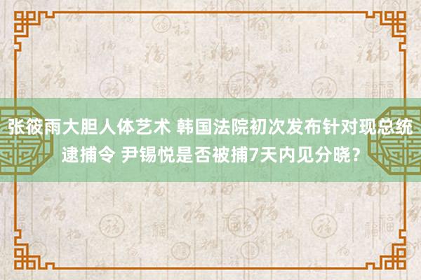 张筱雨大胆人体艺术 韩国法院初次发布针对现总统逮捕令 尹锡悦是否被捕7天内见分晓？