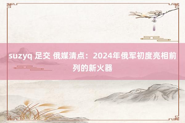 suzyq 足交 俄媒清点：2024年俄军初度亮相前列的新火器