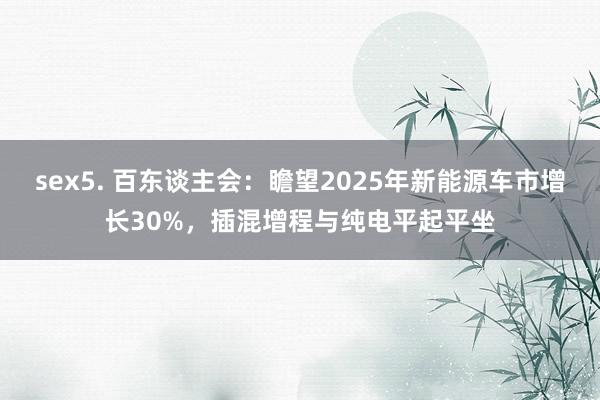 sex5. 百东谈主会：瞻望2025年新能源车市增长30%，插混增程与纯电平起平坐