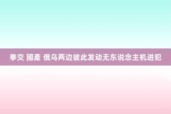 拳交 國產 俄乌两边彼此发动无东说念主机进犯