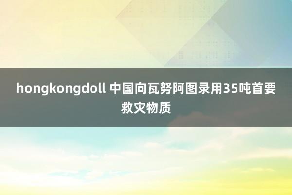 hongkongdoll 中国向瓦努阿图录用35吨首要救灾物质