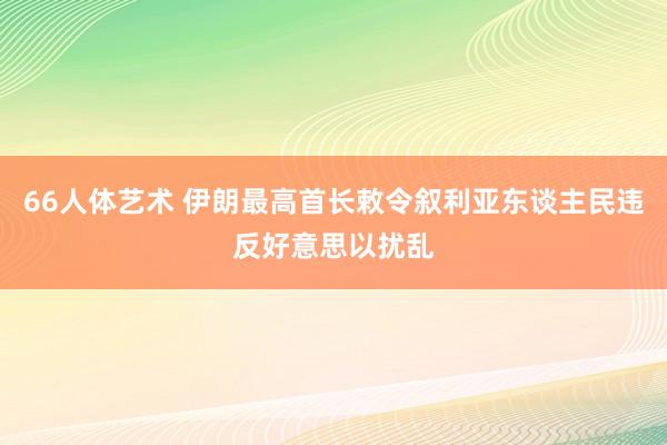 66人体艺术 伊朗最高首长敕令叙利亚东谈主民违反好意思以扰乱