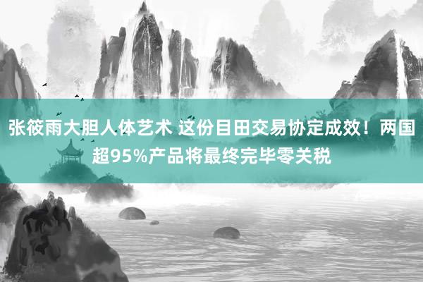 张筱雨大胆人体艺术 这份目田交易协定成效！两国超95%产品将最终完毕零关税