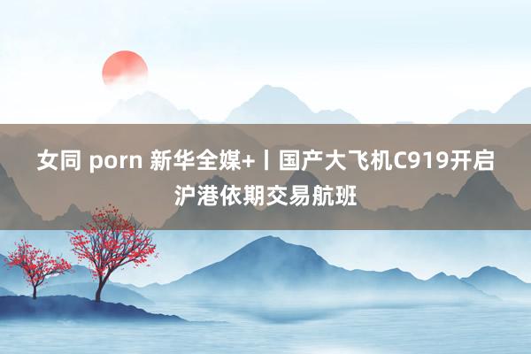 女同 porn 新华全媒+丨国产大飞机C919开启沪港依期交易航班