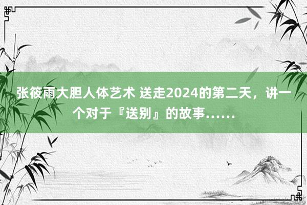 张筱雨大胆人体艺术 送走2024的第二天，讲一个对于『送别』的故事……