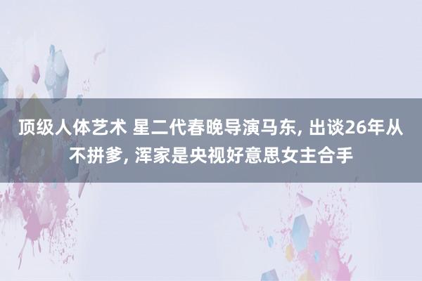 顶级人体艺术 星二代春晚导演马东， 出谈26年从不拼爹， 浑家是央视好意思女主合手