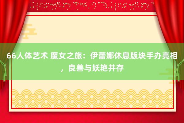 66人体艺术 魔女之旅：伊蕾娜休息版块手办亮相，良善与妖艳并存