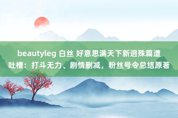 beautyleg 白丝 好意思满天下新迥殊篇遭吐槽：打斗无力、剧情删减，粉丝号令总结原著