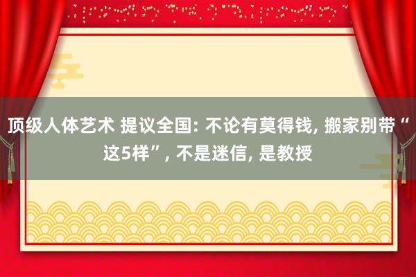 顶级人体艺术 提议全国: 不论有莫得钱， 搬家别带“这5样”， 不是迷信， 是教授