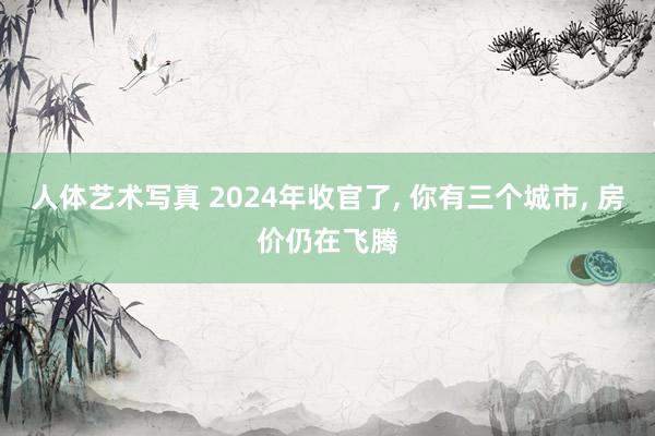 人体艺术写真 2024年收官了， 你有三个城市， 房价仍在飞腾