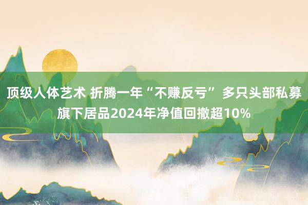 顶级人体艺术 折腾一年“不赚反亏” 多只头部私募旗下居品2024年净值回撤超10%