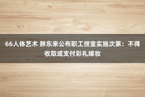 66人体艺术 胖东来公布职工授室实施次第：不得收取或支付彩礼嫁妆