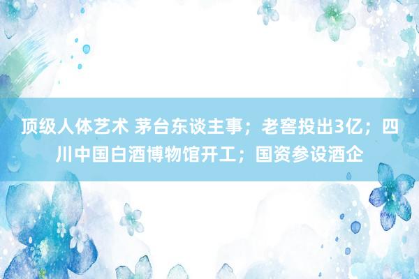 顶级人体艺术 茅台东谈主事；老窖投出3亿；四川中国白酒博物馆开工；国资参设酒企