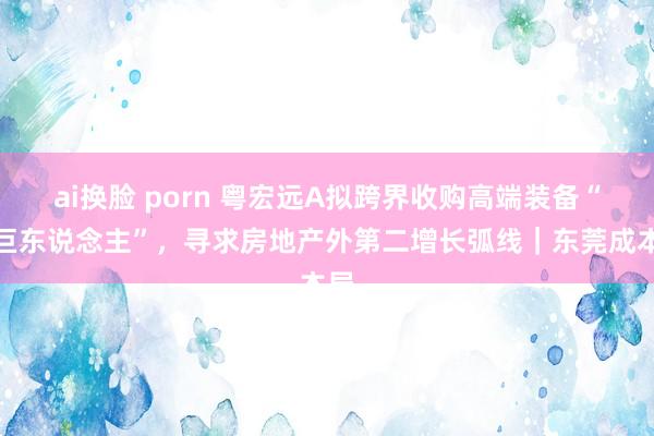 ai换脸 porn 粤宏远A拟跨界收购高端装备“小巨东说念主”，寻求房地产外第二增长弧线｜东莞成本局