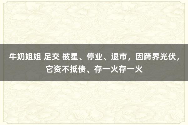 牛奶姐姐 足交 披星、停业、退市，因跨界光伏，它资不抵债、存一火存一火