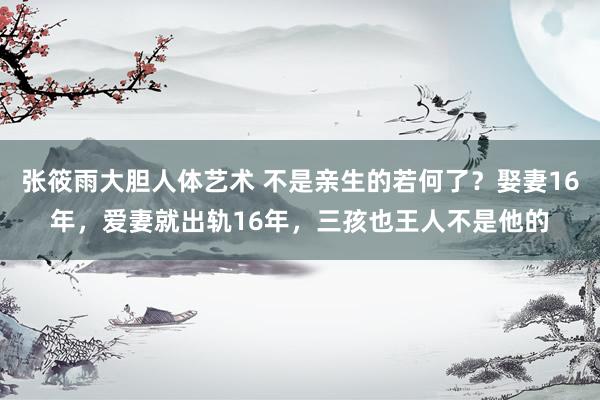 张筱雨大胆人体艺术 不是亲生的若何了？娶妻16年，爱妻就出轨16年，三孩也王人不是他的