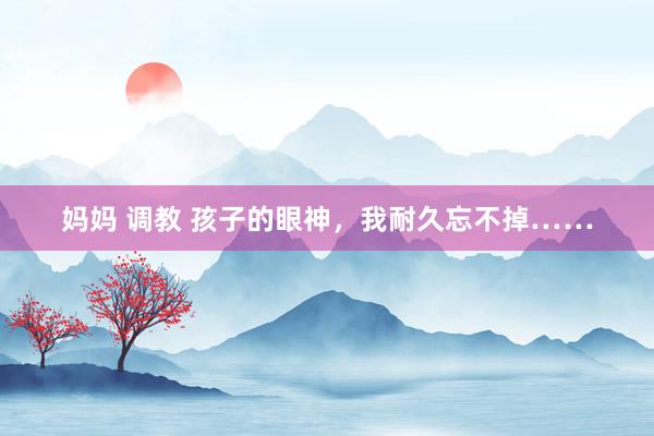 妈妈 调教 孩子的眼神，我耐久忘不掉……