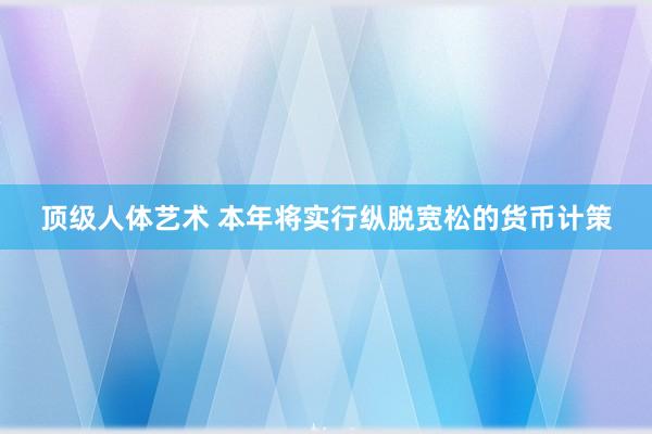 顶级人体艺术 本年将实行纵脱宽松的货币计策