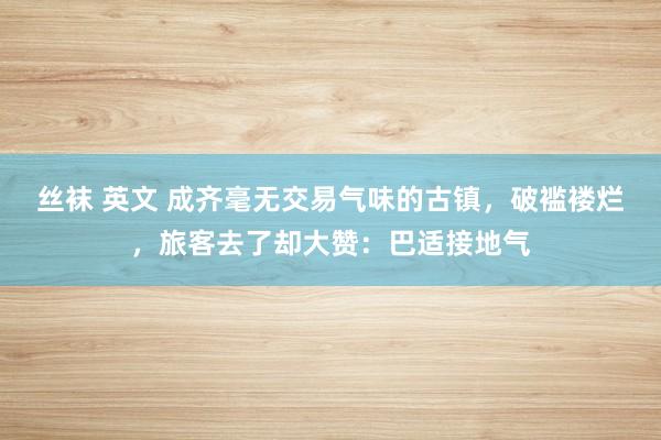 丝袜 英文 成齐毫无交易气味的古镇，破褴褛烂，旅客去了却大赞：巴适接地气